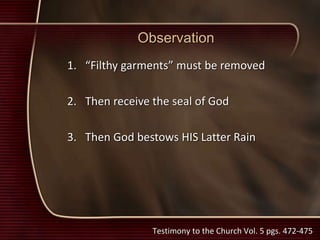 Observation
1. “Filthy garments” must be removed
2. Then receive the seal of God
3. Then God bestows HIS Latter Rain
Testimony to the Church Vol. 5 pgs. 472-475
 