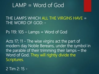 LAMP = Word of God
THE LAMPS WHICH ALL THE VIRGINS HAVE =
THE WORD OF GOD: -
Ps 119: 105 – Lamps = Word of God
Acts 17; 11 - The wise virgins act the part of
modern day Noble Bereans, under the symbol in
the parable of their trimming their lamps – the
Word of God. They will rightly divide the
Scriptures.
2 Tim 2: 15 -
 