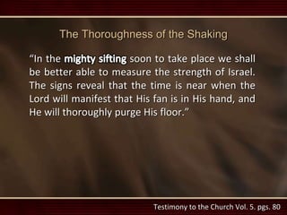 The Thoroughness of the Shaking
“In the soon to take place we shall
be better able to measure the strength of Israel.
The signs reveal that the time is near when the
Lord will manifest that His fan is in His hand, and
He will thoroughly purge His floor.”
Testimony to the Church Vol. 5. pgs. 80
 