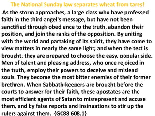 The National Sunday law separates wheat from tares!
As the storm approaches, a large class who have professed
faith in the third angel's message, but have not been
sanctified through obedience to the truth, abandon their
position, and join the ranks of the opposition. By uniting
with the world and partaking of its spirit, they have come to
view matters in nearly the same light; and when the test is
brought, they are prepared to choose the easy, popular side.
Men of talent and pleasing address, who once rejoiced in
the truth, employ their powers to deceive and mislead
souls. They become the most bitter enemies of their former
brethren. When Sabbath-keepers are brought before the
courts to answer for their faith, these apostates are the
most efficient agents of Satan to misrepresent and accuse
them, and by false reports and insinuations to stir up the
rulers against them. {GC88 608.1}
 