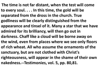 The time is not far distant, when the test will come
to every soul. . . . In this time, the gold will be
separated from the dross in the church. True
godliness will be clearly distinguished from the
appearance and tinsel of it. Many a star that we have
admired for its brilliancy, will then go out in
darkness. Chaff like a cloud will be borne away on
the wind, even from places where we see only floors
of rich wheat. All who assume the ornaments of the
sanctuary, but are not clothed with Christ's
righteousness, will appear in the shame of their own
nakedness.--Testimonies, vol. 5, pp. 80,81.
 