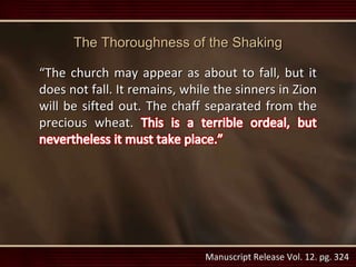Manuscript Release Vol. 12. pg. 324
The Thoroughness of the Shaking
“The church may appear as about to fall, but it
does not fall. It remains, while the sinners in Zion
will be sifted out. The chaff separated from the
precious wheat.
 