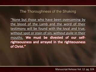 Manuscript Release Vol. 12. pg. 324
The Thoroughness of the Shaking
“None but those who have been overcoming by
the blood of the Lamb and the word of their
testimony will be found with the loyal and true,
without spot or stain of sin, without guile in their
mouths.
 