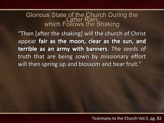 Glorious State of the Church During the
Latter Rain
which Follows the Shaking
“Then [after the shaking] will the church of Christ
appear
. The seeds of
truth that are being sown by missionary effort
will then spring up and blossom and bear fruit.”
Testimony to the Church Vol.5. pg. 82
 