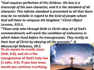 “God requires perfection of His children. His law Is a
transcript of His own character, and it is the standard of all
character. This infinite standard is presented to all that there
may be no mistake in regard to the kind of people whom
God will have to compose His kingdom.”-Christ Object
Lessons, 315:1.
“Those only who through faith in Christ obey all of God’s
commandments will reach the condition of sinlessness in
which Adam lived before his transgression. They testify to
their love of Christ by obeying all His precepts.” -8
Manuscript Releases, 99:2.
To sin means to crucify Jesus
(Heb. 6:6), and sin is the
transgression of God’s holy law
(1 John. 3:4). If you love Jesus
would you continue crucifying.
 