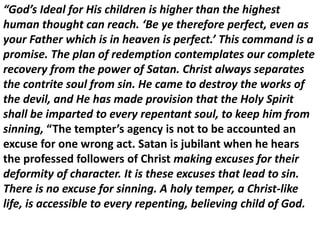 “God’s Ideal for His children is higher than the highest
human thought can reach. ‘Be ye therefore perfect, even as
your Father which is in heaven is perfect.’ This command is a
promise. The plan of redemption contemplates our complete
recovery from the power of Satan. Christ always separates
the contrite soul from sin. He came to destroy the works of
the devil, and He has made provision that the Holy Spirit
shall be imparted to every repentant soul, to keep him from
sinning, “The tempter’s agency is not to be accounted an
excuse for one wrong act. Satan is jubilant when he hears
the professed followers of Christ making excuses for their
deformity of character. It is these excuses that lead to sin.
There is no excuse for sinning. A holy temper, a Christ-like
life, is accessible to every repenting, believing child of God.
 