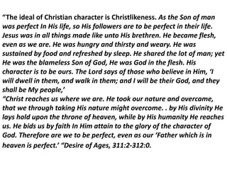 “The ideal of Christian character is Christlikeness. As the Son of man
was perfect In His life, so His followers are to be perfect in their life.
Jesus was in all things made like unto His brethren. He became flesh,
even as we are. He was hungry and thirsty and weary. He was
sustained by food and refreshed by sleep. He shared the lot of man; yet
He was the blameless Son of God, He was God in the flesh. His
character is to be ours. The Lord says of those who believe in Him, ‘I
will dwell in them, and walk in them; and I will be their God, and they
shall be My people,’
“Christ reaches us where we are. He took our nature and overcame,
that we through taking His nature might overcome. . by His divinity He
lays hold upon the throne of heaven, while by His humanity He reaches
us. He bids us by faith In Him attain to the glory of the character of
God. Therefore are we to be perfect, even as our ‘Father which is in
heaven is perfect.’ “Desire of Ages, 311:2-312:0.
 