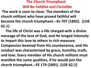 The Church Triumphant
Will Be Faithful and Christlike
The work is soon to close. The members of the
church militant who have proved faithful will
become the church triumphant.--Ev 707 (1892). {LDE
62.1}
The life of Christ was a life charged with a divine
message of the love of God, and He longed intensely
to impart this love to others in rich measure.
Compassion beamed from His countenance, and His
conduct was characterized by grace, humility, truth,
and love. Every member of His church militant must
manifest the same qualities, if he would join the
church triumphant.--FE 179 (1891) {LDE 62.2}
 