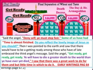 CHURCH
MILLITANT
CHURCH
TRIUMPHANT
Little Time of Trouble
Country Living
Growing own Food
Death
Decree Armageddon
The Day & Hr.
CHURCH
VICTORIOUS
Trouble Coming
Upon the Earth
Trouble Continuing
I also saw that many do not realize what they must be in
order to live in the sight of the Lord without a high priest in
the sanctuary through the time of trouble. Those who
receive the seal of the living God and are protected in the
time of trouble must reflect the image of Jesus
fully. {Early Writings page 71.1}
"Said the angel, "Deny self; ye must step fast." Some of us have had
time to get the truth and to advance step by step, and every step we
have taken has given us strength to take the next. But now time is
almost finished, and what we have been years learning, they will have
to learn in a few months. They will also have much to unlearn and
much to learn again. Those who would not receive the mark of the
beast and his image when the decree goes forth, must have decision
now to say, Nay, we will not regard the institution of the beast.{Early
Writings page 67.2}
"Time is almost finished. Do you reflect the lovely image of Jesus as
you should?" Then I was pointed to the earth and saw that there
would have to be a getting ready among those who have of late
embraced the third angel's message. Said the angel, "Get ready, get
ready, get ready. Ye will have to die a greater death to the world than
ye have ever yet died." I saw that there was a great work to do for
them and but little time in which to do it. EARLY WRITINGS PAG 64
 