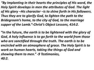 “By Implanting In their hearts the principles of His word, the
Holy Spirit develops in men the attributes of God. The light
of His glory −His character −is to shine forth in His followers.
Thus they are to glorify God, to lighten the path to the
Bridegroom’s home, to the city of God, to the marriage
supper of the Lamb.”-Christ’s Object Lessons, 414:2.
“In the future, the earth is to be lightened with the glory of
God, A holy influence is to go forth to the world from those
who are sanctified through the truth. The earth is to be
encircled with an atmosphere of grace. The Holy Spirit is to
work on human hearts, taking the things of God and
showing them to men.” -9 Testimonies,
40:2.
 