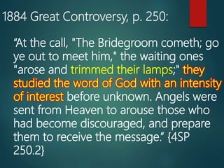 1884 Great Controversy, p. 250:
“At the call, "The Bridegroom cometh; go
ye out to meet him," the waiting ones
"arose and trimmed their lamps;" they
studied the word of God with an intensity
of interest before unknown. Angels were
sent from Heaven to arouse those who
had become discouraged, and prepare
them to receive the message.” {4SP
250.2}
 