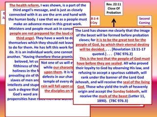 Second
Coming
Rev. 22:11
Close Of
Probation
Rev.18:1-4
Loud Cry
James 5:7
Latter Rain
Rev.7:1-8
Seal Of
God
Rev.
13:15-17
The TestDan.8:14
Judgment
Begins
1 2 3 4 5 6 7
7 Last Plagues
It was impossible for the plagues to be poured out while Jesus officiated in the
sanctuary; but as His work there is finished, and His intercession closes, there is
nothing to stay the wrath of God, and it breaks with fury upon the shelterless
head of the guilty sinner, who has slighted salvation and hated reproof. In that
fearful time, after the close of Jesus' mediation, the saints were living in the
sight of a holy God without an intercessor. Every case was decided, every jewel
numbered. Jesus tarried a moment in the outer apartment of the heavenly
sanctuary, and the sins which had been confessed while He was in the most
holy place were placed upon Satan, the originator of sin, who must suffer their
punishment. {EW 280.2}
I heard those clothed with the armor speak forth the truth with great power.
It had effect. Many had been bound; some wives by their husbands, and
some children by their parents. The honest who had been prevented from
hearing the truth now eagerly laid hold upon it. All fear of their relatives was
gone, and the truth alone was exalted to them. They had been hungering and
thirsting for truth; it was dearer and more precious than life. I asked what
had made this great change. An angel answered, "It is the latter rain, the
refreshing from the presence of the Lord, the loud cry of the third angel."
{EW-272}
The health reform, I was shown, is a part of the
third angel's message, and is just as closely
connected with it as are the arm and hand with
the human body. I saw that we as a people must
make an advance move in this great work.
Ministers and people must act in concert. God's
people are not prepared for the loud cry of the
third angel. They have a work to do for
themselves which they should not leave for God
to do for them. He has left this work for them to
do. It is an individual work; one cannot do it for
another. "Having therefore these promises, dearly
beloved, let us cleanse ourselves from all
filthiness of the flesh and spirit, perfecting
holiness in the fear of God." Gluttony is the
prevailing sin of this age. Lustful appetite makes
slaves of men and women, and beclouds their
intellects and stupefies their moral sensibilities to
such a degree that the sacred, elevated truths of
God's word are not appreciated. The lower
propensities have ruled men and women. {CD-32}
Not one of us will ever receive the seal of God
while our characters have one spot or stain
upon them. It is left with us to remedy the
defects in our characters, to cleanse the soul
temple of every defilement. Then the latter
rain will fall upon us as the early rain fell upon
the disciples on the Day of Pentecost. {5T
214.2}
The Lord has shown me clearly that the image
of the beast will be formed before probation
closes; for it is to be the great test for the
people of God, by which their eternal destiny
will be decided. . . . [Revelation 13:11-17
quoted.] . . . {7BC 976.2}
This is the test that the people of God must
have before they are sealed. All who proved
their loyalty to God by observing His law, and
refusing to accept a spurious sabbath, will
rank under the banner of the Lord God
Jehovah, and will receive the seal of the living
God. Those who yield the truth of heavenly
origin and accept the Sunday Sabbath, will
receive the mark of the beast (Letter 11,
1890). {7BC 976.3}
 