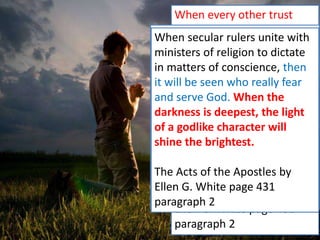 When every other trust
fails, then it will be seen
who have an abiding trust
in Jehovah. And while the
enemies of truth are on
every side, watching the
Lord’s servants for evil, God
will watch over them for
good. He will be to them as
the shadow of a great rock
in a weary land.
The Acts of the Apostles by
Ellen G. White page 431
paragraph 2
God desires His people to
prepare for the soon-coming
crisis. Prepared or unprepared,
they must all meet it; and those
only who have brought their
lives into conformity to the
divine standard, will stand firm
at that time of test and trial.
The Acts of the Apostles by
Ellen G. White page 431
paragraph 2
When secular rulers unite with
ministers of religion to dictate
in matters of conscience, then
it will be seen who really fear
and serve God. When the
darkness is deepest, the light
of a godlike character will
shine the brightest.
The Acts of the Apostles by
Ellen G. White page 431
paragraph 2
 