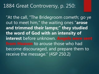 1884 Great Controversy, p. 250:
“At the call, "The Bridegroom cometh; go ye
out to meet him," the waiting ones "arose
and trimmed their lamps;" they studied
the word of God with an intensity of
interest before unknown. Angels were sent
from Heaven to arouse those who had
become discouraged, and prepare them to
receive the message.” {4SP 250.2}
 