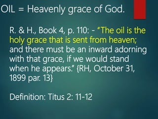 OIL = Heavenly grace of God.
R. & H., Book 4, p. 110: - “The oil is the
holy grace that is sent from heaven;
and there must be an inward adorning
with that grace, if we would stand
when he appears.” {RH, October 31,
1899 par. 13}
Definition: Titus 2: 11-12
 