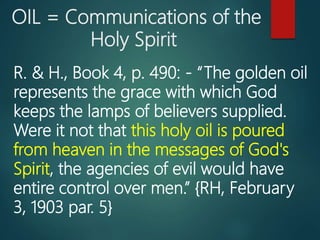 OIL = Communications of the
Holy Spirit
R. & H., Book 4, p. 490: - “The golden oil
represents the grace with which God
keeps the lamps of believers supplied.
Were it not that this holy oil is poured
from heaven in the messages of God's
Spirit, the agencies of evil would have
entire control over men.” {RH, February
3, 1903 par. 5}
 