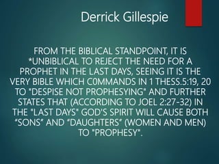 FROM THE BIBLICAL STANDPOINT, IT IS
*UNBIBLICAL TO REJECT THE NEED FOR A
PROPHET IN THE LAST DAYS, SEEING IT IS THE
VERY BIBLE WHICH C0MMANDS IN 1 THESS.5:19, 20
TO "DESPISE NOT PROPHESYING" AND FURTHER
STATES THAT (ACCORDING TO JOEL 2:27-32) IN
THE "LAST DAYS" GOD'S SPIRIT WILL CAUSE BOTH
“SONS” AND “DAUGHTERS” (WOMEN AND MEN)
TO "PROPHESY".
Derrick Gillespie
 