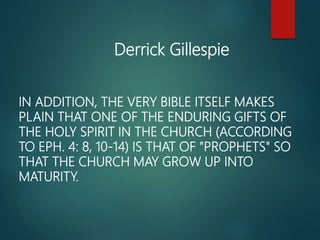 IN ADDITION, THE VERY BIBLE ITSELF MAKES
PLAIN THAT ONE OF THE ENDURING GIFTS OF
THE HOLY SPIRIT IN THE CHURCH (ACCORDING
TO EPH. 4: 8, 10-14) IS THAT OF "PROPHETS" SO
THAT THE CHURCH MAY GROW UP INTO
MATURITY.
Derrick Gillespie
 