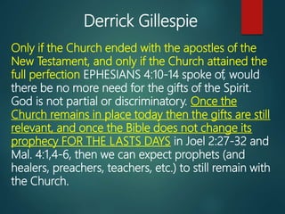 Only if the Church ended with the apostles of the
New Testament, and only if the Church attained the
full perfection EPHESIANS 4:10-14 spoke of, would
there be no more need for the gifts of the Spirit.
God is not partial or discriminatory. Once the
Church remains in place today then the gifts are still
relevant, and once the Bible does not change its
prophecy FOR THE LASTS DAYS in Joel 2:27-32 and
Mal. 4:1,4-6, then we can expect prophets (and
healers, preachers, teachers, etc.) to still remain with
the Church.
Derrick Gillespie
 