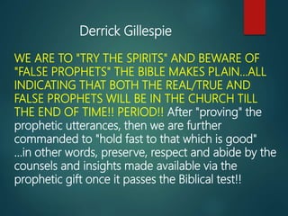 WE ARE TO "TRY THE SPIRITS" AND BEWARE OF
"FALSE PROPHETS" THE BIBLE MAKES PLAIN...ALL
INDICATING THAT BOTH THE REAL/TRUE AND
FALSE PROPHETS WILL BE IN THE CHURCH TILL
THE END OF TIME!! PERIOD!! After "proving" the
prophetic utterances, then we are further
commanded to "hold fast to that which is good"
...in other words, preserve, respect and abide by the
counsels and insights made available via the
prophetic gift once it passes the Biblical test!!
Derrick Gillespie
 
