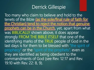 Too many who claim to believe and hold to the
tenets of the Bible (as the sole/final rule of faith for
the Christian) tend to reject the notion that genuine
prophets can be in the Church, yet, apart from what
was BIBLICALLY shown above, it does appear
strongly FROM THE BIBLE ITSELF that one of the
identifying marks of the TRUE people of God in the
last days is for them to be blessed with “the spirit of
prophecy” or the “spirit of the prophets”, even as
they are identified as being obedient to the
commandments of God (see Rev. 12:17 and Rev.
19:10 with Rev. 22: 8, 9).
Derrick Gillespie
 