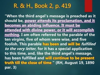 R. & H., Book 2, p. 419
“When the third angel's message is preached as it
should be, power attends its proclamation, and it
becomes an abiding influence. It must be
attended with divine power, or it will accomplish
nothing. I am often referred to the parable of the
ten virgins, five of whom were wise, and five
foolish. This parable has been and will be fulfilled
to the very letter, for it has a special application
to this time, and, like the third angel's message,
has been fulfilled and will continue to be present
truth till the close of time.” {RH, August 19, 1890
par. 3}
 