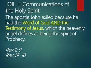 OIL = Communications of
the Holy Spirit
The apostle John exiled because he
had the Word of God AND the
Testimony of Jesus, which the heavenly
angel defines as being the Spirit of
Prophecy.
Rev 1: 9
Rev 19: 10
 