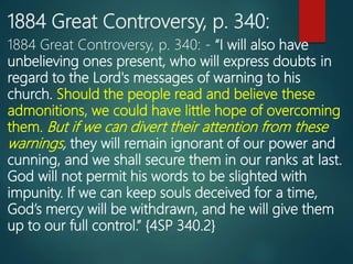 1884 Great Controversy, p. 340:
1884 Great Controversy, p. 340: - “I will also have
unbelieving ones present, who will express doubts in
regard to the Lord's messages of warning to his
church. Should the people read and believe these
admonitions, we could have little hope of overcoming
them. But if we can divert their attention from these
warnings, they will remain ignorant of our power and
cunning, and we shall secure them in our ranks at last.
God will not permit his words to be slighted with
impunity. If we can keep souls deceived for a time,
God’s mercy will be withdrawn, and he will give them
up to our full control.” {4SP 340.2}
 