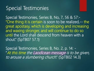 Special Testimonies
Special Testimonies, Series B, No, 7, 56 & 57:-
“One thing it is certain is soon to be realized,-- the
great apostasy, which is developing and increasing
and waxing stronger, and will continue to do so
until the Lord shall descend from heaven with a
shout.” {SpTB07 57.1}
Special Testimonies, Series B, No. 2, p. 14: -
“At this time the Laodicean message is to be given,
to arouse a slumbering church.” {SpTB02 14.3}
 