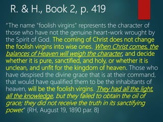 R. & H., Book 2, p. 419
“The name "foolish virgins" represents the character of
those who have not the genuine heart-work wrought by
the Spirit of God. The coming of Christ does not change
the foolish virgins into wise ones. When Christ comes, the
balances of Heaven will weigh the character, and decide
whether it is pure, sanctified, and holy, or whether it is
unclean, and unfit for the kingdom of heaven. Those who
have despised the divine grace that is at their command,
that would have qualified them to be the inhabitants of
heaven, will be the foolish virgins. They had all the light,
all the knowledge, but they failed to obtain the oil of
grace; they did not receive the truth in its sanctifying
power.” {RH, August 19, 1890 par. 8}
 