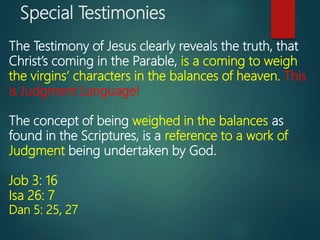 Special Testimonies
The Testimony of Jesus clearly reveals the truth, that
Christ’s coming in the Parable, is a coming to weigh
the virgins’ characters in the balances of heaven. This
is Judgment Language!
The concept of being weighed in the balances as
found in the Scriptures, is a reference to a work of
Judgment being undertaken by God.
Job 3: 16
Isa 26: 7
Dan 5: 25, 27
 