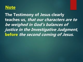 Note
The Testimony of Jesus clearly
teaches us, that our characters are to
be weighed in God’s balances of
justice in the Investigative Judgment,
before the second coming of Jesus.
 
