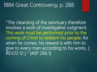 1884 Great Controversy, p. 266
“The cleansing of the sanctuary therefore
involves a work of investigative Judgment.
This work must be performed prior to the
coming of Christ to redeem his people; for
when he comes, his reward is with him to
give to every man according to his works. [
REV22:12.] ” {4SP 266.1}
 