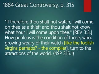 1884 Great Controversy, p. 315
"If therefore thou shalt not watch, I will come
on thee as a thief; and thou shalt not know
what hour I will come upon thee." [REV. 3:3.]
How perilous is the condition of those, who,
growing weary of their watch [like the foolish
virgins perhaps? - the compiler], turn to the
attractions of the world. {4SP 315.1}
 