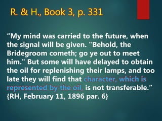 R. & H., Book 3, p. 331
“My mind was carried to the future, when
the signal will be given. "Behold, the
Bridegroom cometh; go ye out to meet
him." But some will have delayed to obtain
the oil for replenishing their lamps, and too
late they will find that character, which is
represented by the oil, is not transferable.”
{RH, February 11, 1896 par. 6}
 