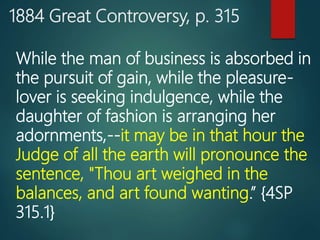 1884 Great Controversy, p. 315
While the man of business is absorbed in
the pursuit of gain, while the pleasure-
lover is seeking indulgence, while the
daughter of fashion is arranging her
adornments,--it may be in that hour the
Judge of all the earth will pronounce the
sentence, "Thou art weighed in the
balances, and art found wanting.” {4SP
315.1}
 