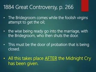 1884 Great Controversy, p. 266
• The Bridegroom comes while the foolish virgins
attempt to get the oil;
• the wise being ready go into the marriage, with
the Bridegroom, who then shuts the door.
• This must be the door of probation that is being
closed.
• All this takes place AFTER the Midnight Cry
has been given.
 