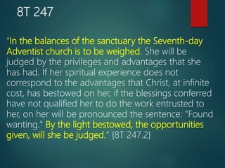 8T 247
“In the balances of the sanctuary the Seventh-day
Adventist church is to be weighed. She will be
judged by the privileges and advantages that she
has had. If her spiritual experience does not
correspond to the advantages that Christ, at infinite
cost, has bestowed on her, if the blessings conferred
have not qualified her to do the work entrusted to
her, on her will be pronounced the sentence: "Found
wanting." By the light bestowed, the opportunities
given, will she be judged.” {8T 247.2}
 