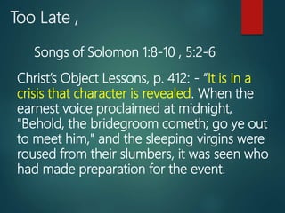 Too Late ,
Christ’s Object Lessons, p. 412: - “It is in a
crisis that character is revealed. When the
earnest voice proclaimed at midnight,
"Behold, the bridegroom cometh; go ye out
to meet him," and the sleeping virgins were
roused from their slumbers, it was seen who
had made preparation for the event.
Songs of Solomon 1:8-10 , 5:2-6
 