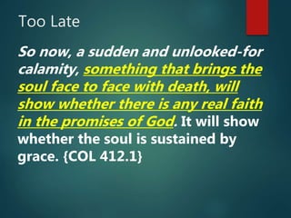Too Late
So now, a sudden and unlooked-for
calamity, something that brings the
soul face to face with death, will
show whether there is any real faith
in the promises of God. It will show
whether the soul is sustained by
grace. {COL 412.1}
 