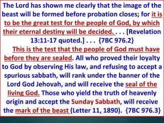 Too Late
The great final test comes at the
close of human probation, when
it will be too late for the soul's
need to be supplied.” {COL 412.1}
The Lord has shown me clearly that the image of the
beast will be formed before probation closes; for it is
to be the great test for the people of God, by which
their eternal destiny will be decided. . . . [Revelation
13:11-17 quoted.] . . . {7BC 976.2}
This is the test that the people of God must have
before they are sealed. All who proved their loyalty
to God by observing His law, and refusing to accept a
spurious sabbath, will rank under the banner of the
Lord God Jehovah, and will receive the seal of the
living God. Those who yield the truth of heavenly
origin and accept the Sunday Sabbath, will receive
the mark of the beast (Letter 11, 1890). {7BC 976.3}
 