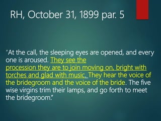 RH, October 31, 1899 par. 5
“At the call, the sleeping eyes are opened, and every
one is aroused. They see the
procession they are to join moving on, bright with
torches and glad with music. They hear the voice of
the bridegroom and the voice of the bride. The five
wise virgins trim their lamps, and go forth to meet
the bridegroom.”
 