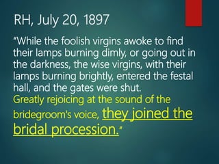 RH, July 20, 1897
“While the foolish virgins awoke to find
their lamps burning dimly, or going out in
the darkness, the wise virgins, with their
lamps burning brightly, entered the festal
hall, and the gates were shut.
Greatly rejoicing at the sound of the
bridegroom's voice, they joined the
bridal procession.”
 