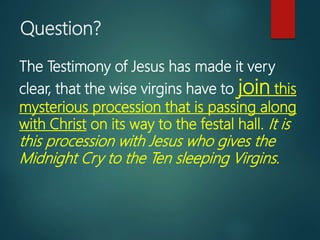 Question?
The Testimony of Jesus has made it very
clear, that the wise virgins have to join this
mysterious procession that is passing along
with Christ on its way to the festal hall. It is
this procession with Jesus who gives the
Midnight Cry to the Ten sleeping Virgins.
 