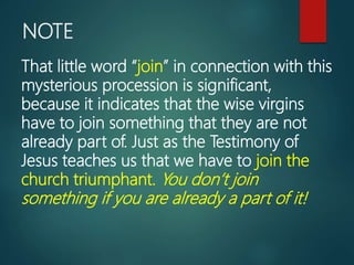 NOTE
That little word “join” in connection with this
mysterious procession is significant,
because it indicates that the wise virgins
have to join something that they are not
already part of. Just as the Testimony of
Jesus teaches us that we have to join the
church triumphant. You don’t join
something if you are already a part of it!
 