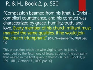 R. & H., Book 2, p. 530
“Compassion beamed from his [that is, Christ –
compiler] countenance, and his conduct was
characterized by grace, humility, truth, and
love. Every member of his church militant must
manifest the same qualities, if he would join
the church triumphant.” {RH, November 17, 1891 par.
12}
This procession which the wise virgins have to join, is
described by the Testimony of Jesus, as being “the company
that walked in the light given to them.” - R. & H., Book 4, p.
109 - {RH, October 31, 1899 par. 10}
 