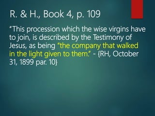 R. & H., Book 4, p. 109
“This procession which the wise virgins have
to join, is described by the Testimony of
Jesus, as being “the company that walked
in the light given to them.” - {RH, October
31, 1899 par. 10}
 