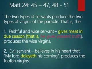 Matt 24: 45 – 47; 48 - 51
The two types of servants produce the two
types of virgins of the parable. That is, the
1. Faithful and wise servant - gives meat in
due season [that is, he gives present truth],
produces the wise virgins.
2. Evil servant – believes in his heart that,
“My lord delayeth his coming”, produces the
foolish virgins.
 