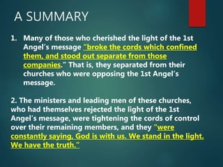 A SUMMARY
1. Many of those who cherished the light of the 1st
Angel’s message “broke the cords which confined
them, and stood out separate from those
companies.” That is, they separated from their
churches who were opposing the 1st Angel’s
message.
2. The ministers and leading men of these churches,
who had themselves rejected the light of the 1st
Angel’s message, were tightening the cords of control
over their remaining members, and they “were
constantly saying, God is with us. We stand in the light.
We have the truth.”
 