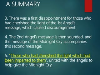 A SUMMARY
3. There was a first disappointment for those who
had cherished the light of the 1st Angel’s
message, which caused discouragement.
4. The 2nd Angel’s message is then sounded, and
the message of the Midnight Cry accompanies
this second message.
5. “Those who had cherished the light which had
been imparted to them”, united with the angels to
help give the Midnight Cry.
 